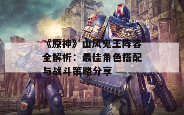 《原神》山风鬼王阵容全解析：最佳角色搭配与战斗策略分享