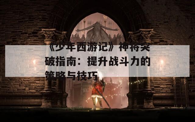 《少年西游记》神将突破指南：提升战斗力的策略与技巧