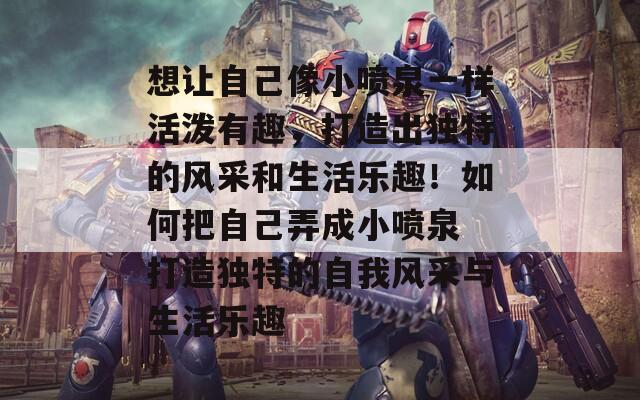 想让自己像小喷泉一样活泼有趣，打造出独特的风采和生活乐趣！如何把自己弄成小喷泉 打造独特的自我风采与生活乐趣