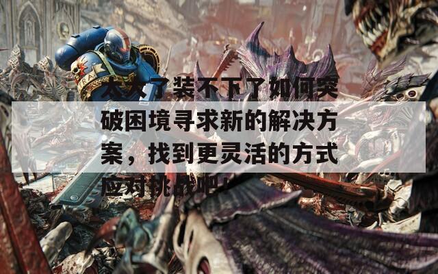 太大了装不下了如何突破困境寻求新的解决方案，找到更灵活的方式应对挑战吧！