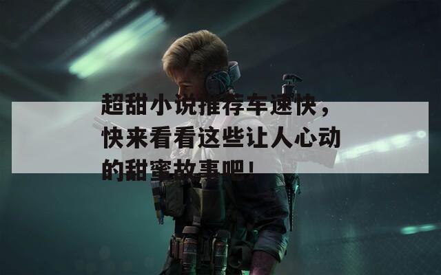 超甜小说推荐车速快，快来看看这些让人心动的甜蜜故事吧！