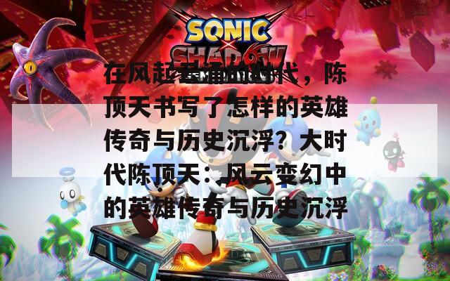 在风起云涌的时代，陈顶天书写了怎样的英雄传奇与历史沉浮？大时代陈顶天：风云变幻中的英雄传奇与历史沉浮