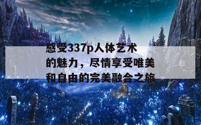 感受337p人体艺术的魅力，尽情享受唯美和自由的完美融合之旅