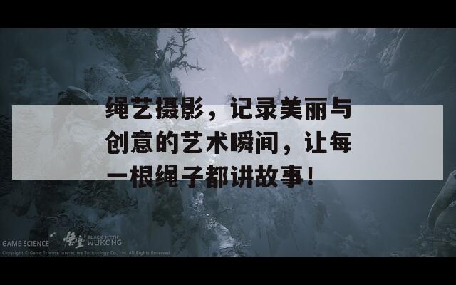 绳艺摄影，记录美丽与创意的艺术瞬间，让每一根绳子都讲故事！