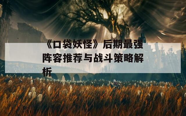《口袋妖怪》后期最强阵容推荐与战斗策略解析
