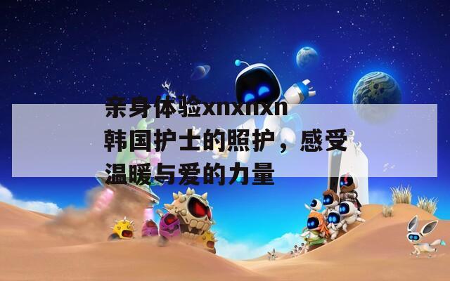 亲身体验xnxnxn韩国护士的照护，感受温暖与爱的力量