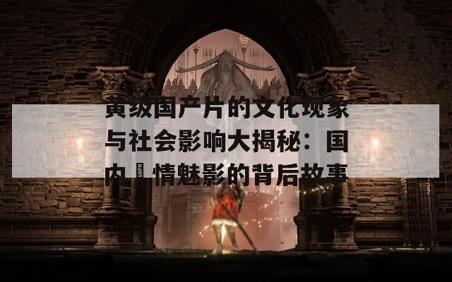 黄级国产片的文化现象与社会影响大揭秘：国内豔情魅影的背后故事