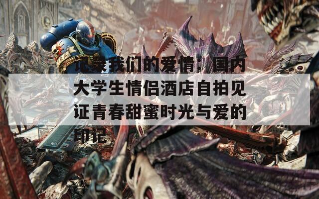 记录我们的爱情：国内大学生情侣酒店自拍见证青春甜蜜时光与爱的印记