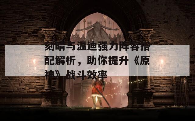 刻晴与温迪强力阵容搭配解析，助你提升《原神》战斗效率