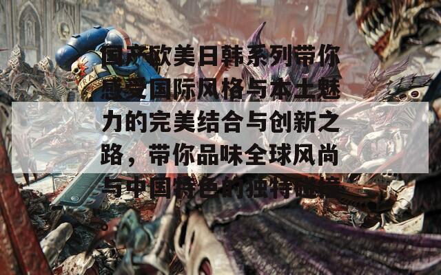 国产欧美日韩系列带你感受国际风格与本土魅力的完美结合与创新之路，带你品味全球风尚与中国特色的独特碰撞。