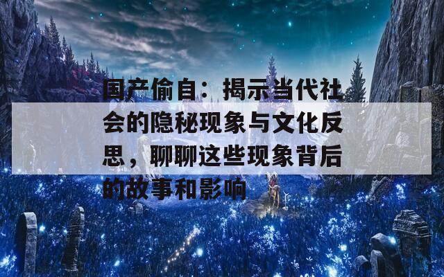 国产偷自：揭示当代社会的隐秘现象与文化反思，聊聊这些现象背后的故事和影响