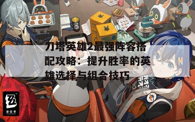 刀塔英雄2最强阵容搭配攻略：提升胜率的英雄选择与组合技巧