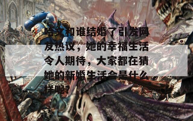 哈文和谁结婚了引发网友热议，她的幸福生活令人期待，大家都在猜她的新婚生活会是什么样呢？