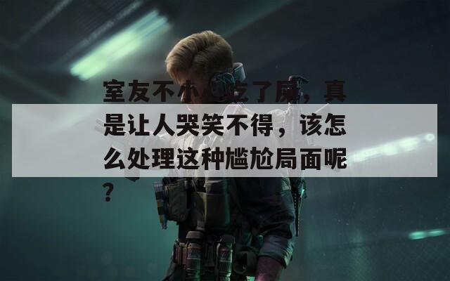 室友不小心吃了屎，真是让人哭笑不得，该怎么处理这种尴尬局面呢？