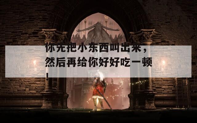你先把小东西叫出来，然后再给你好好吃一顿！
