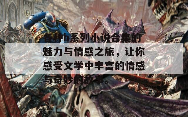各种h系列小说合集的魅力与情感之旅，让你感受文学中丰富的情感与奇妙的故事。