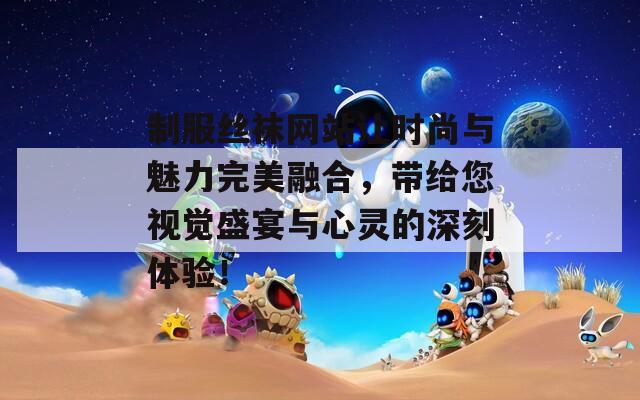 制服丝袜网站让时尚与魅力完美融合，带给您视觉盛宴与心灵的深刻体验！