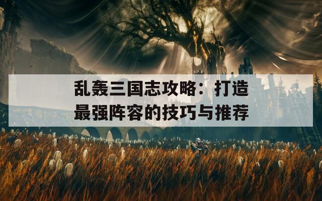 乱轰三国志攻略：打造最强阵容的技巧与推荐