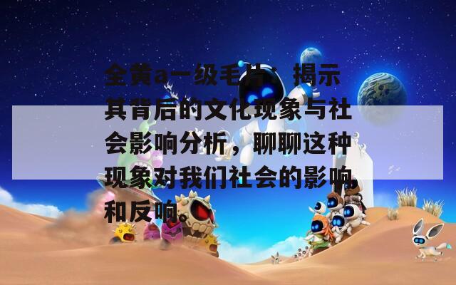 全黄a一级毛片：揭示其背后的文化现象与社会影响分析，聊聊这种现象对我们社会的影响和反响。
