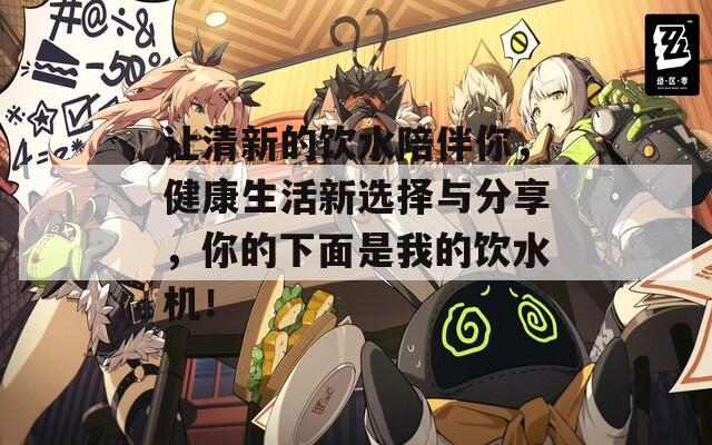 让清新的饮水陪伴你，健康生活新选择与分享，你的下面是我的饮水机！