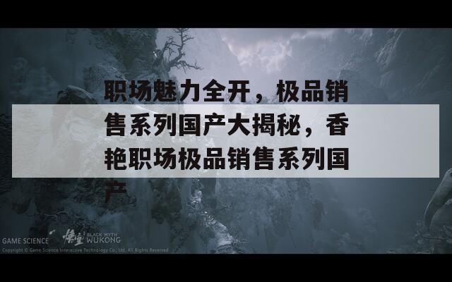职场魅力全开，极品销售系列国产大揭秘，香艳职场极品销售系列国产