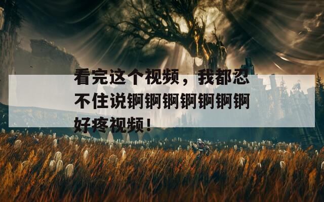 看完这个视频，我都忍不住说锕锕锕锕锕锕锕好疼视频！