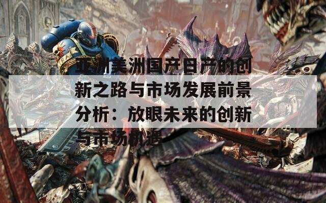 亚洲美洲国产日产的创新之路与市场发展前景分析：放眼未来的创新与市场机遇