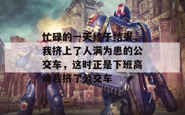 忙碌的一天终于结束，我挤上了人满为患的公交车，这时正是下班高峰我挤了公交车
