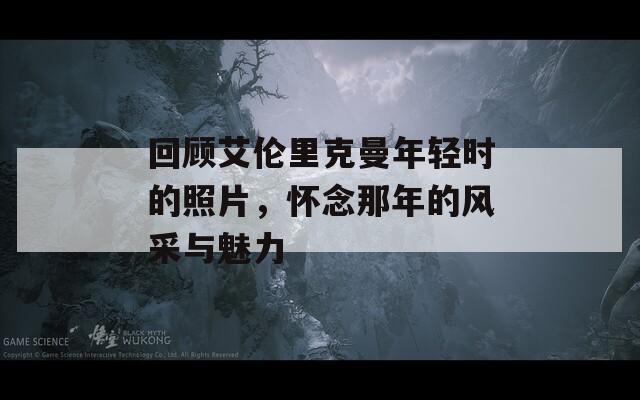 回顾艾伦里克曼年轻时的照片，怀念那年的风采与魅力
