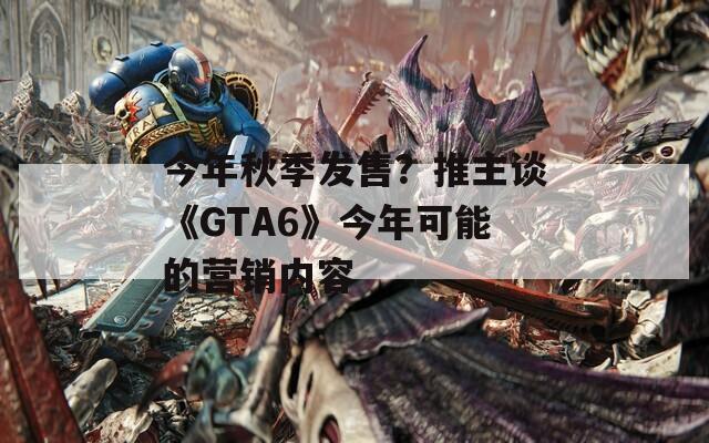 今年秋季发售？推主谈《GTA6》今年可能的营销内容