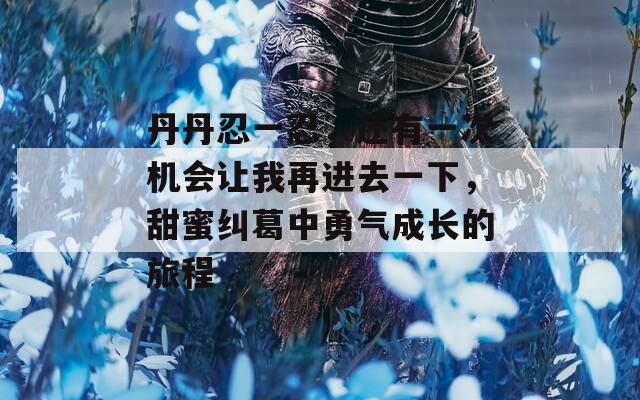 丹丹忍一忍，还有一次机会让我再进去一下，甜蜜纠葛中勇气成长的旅程