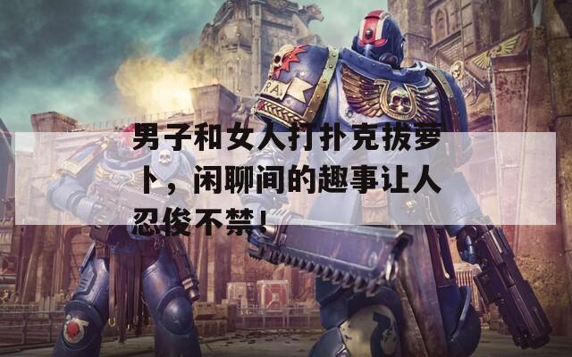 男子和女人打扑克拔萝卜，闲聊间的趣事让人忍俊不禁！