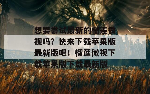 想要尝试最新的榴莲微视吗？快来下载苹果版最新版吧！榴莲微视下载苹果版下载最新版