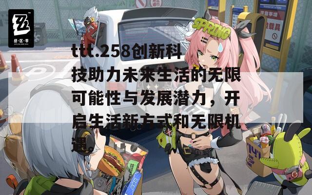 ttt.258创新科技助力未来生活的无限可能性与发展潜力，开启生活新方式和无限机遇。