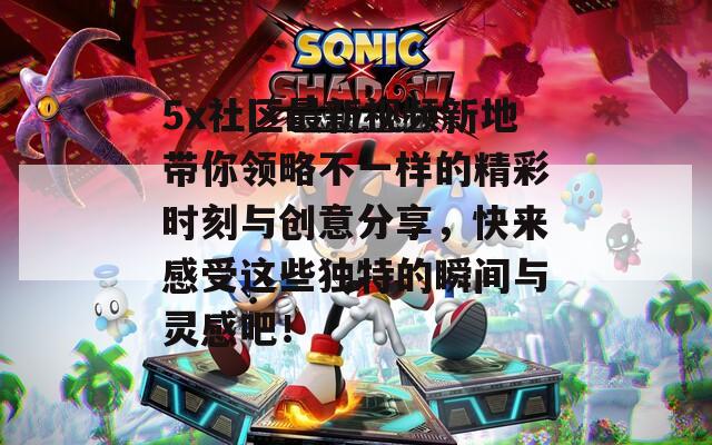 5x社区最新视频新地带你领略不一样的精彩时刻与创意分享，快来感受这些独特的瞬间与灵感吧！