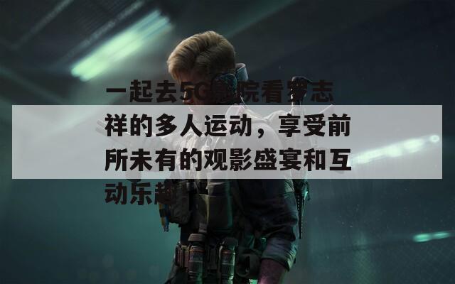 一起去5G影院看罗志祥的多人运动，享受前所未有的观影盛宴和互动乐趣！