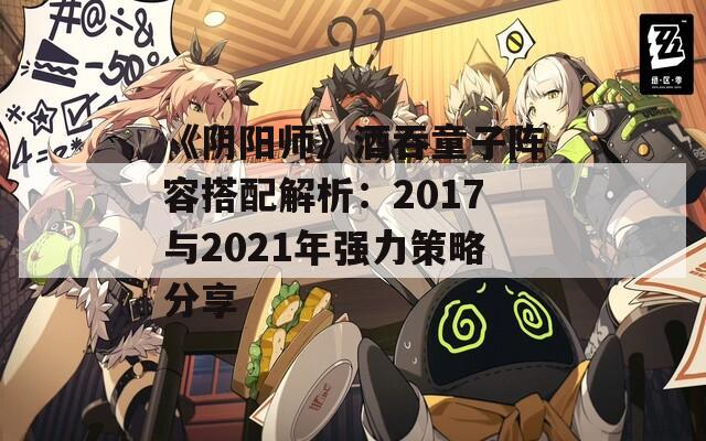 《阴阳师》酒吞童子阵容搭配解析：2017与2021年强力策略分享