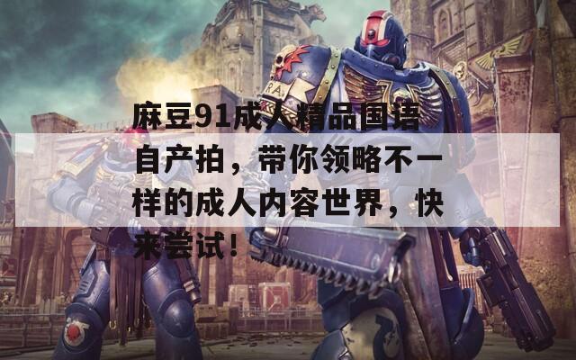 麻豆91成人精品国语自产拍，带你领略不一样的成人内容世界，快来尝试！