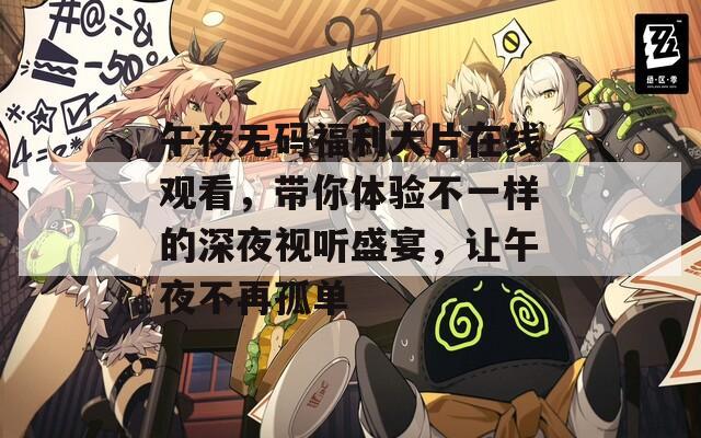 午夜无码福利大片在线观看，带你体验不一样的深夜视听盛宴，让午夜不再孤单