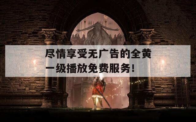 尽情享受无广告的全黄一级播放免费服务！