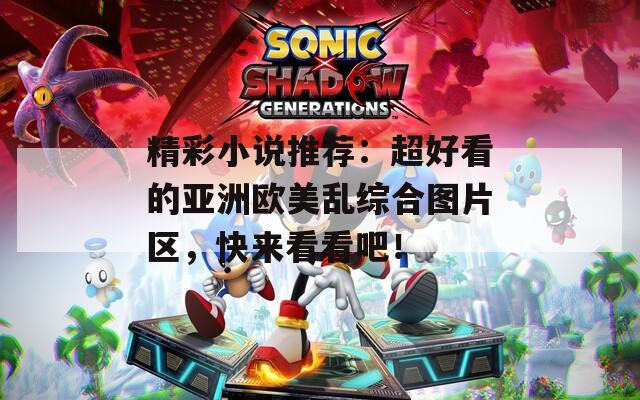 精彩小说推荐：超好看的亚洲欧美乱综合图片区，快来看看吧！