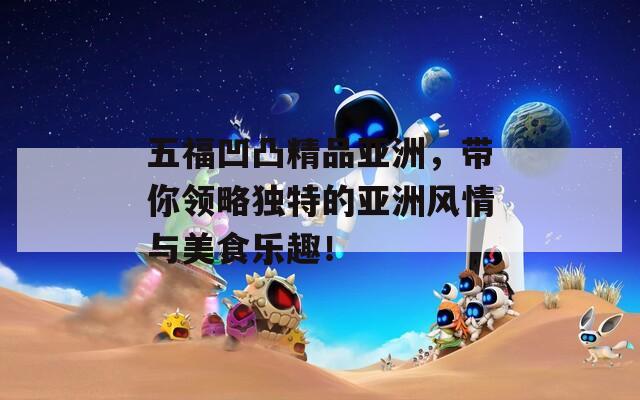 五福凹凸精品亚洲，带你领略独特的亚洲风情与美食乐趣！