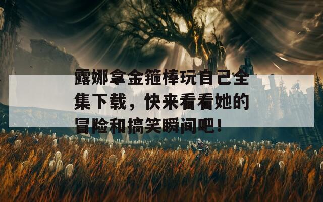 露娜拿金箍棒玩自己全集下载，快来看看她的冒险和搞笑瞬间吧！
