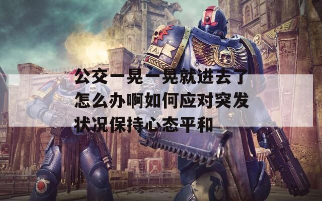公交一晃一晃就进去了怎么办啊如何应对突发状况保持心态平和
