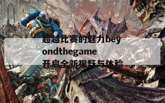 超越比赛的魅力beyondthegame开启全新视野与体验