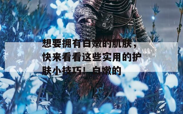 想要拥有白嫩的肌肤，快来看看这些实用的护肤小技巧！白嫩的