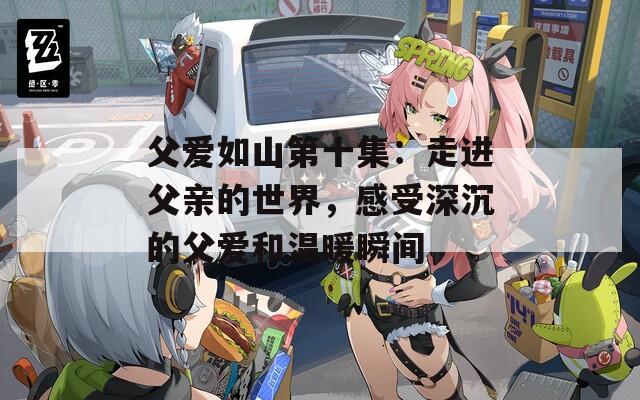 父爱如山第十集：走进父亲的世界，感受深沉的父爱和温暖瞬间