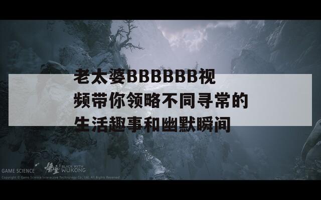 老太婆BBBBBB视频带你领略不同寻常的生活趣事和幽默瞬间