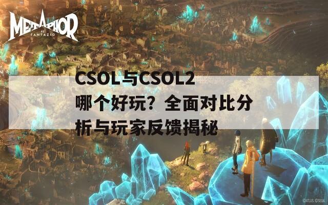 CSOL与CSOL2哪个好玩？全面对比分析与玩家反馈揭秘