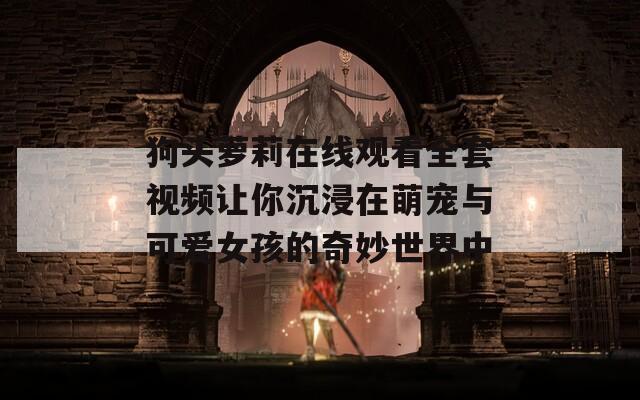 狗头萝莉在线观看全套视频让你沉浸在萌宠与可爱女孩的奇妙世界中